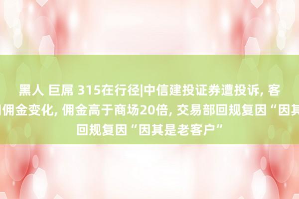 黑人 巨屌 315在行径|中信建投证券遭投诉， 客户无法获知佣金变化， 佣金高于商场20倍， 交易部回规复因“因其是老客户”