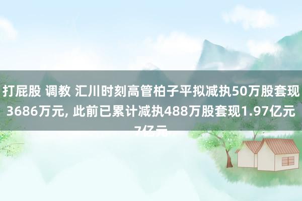 打屁股 调教 汇川时刻高管柏子平拟减执50万股套现3686万元， 此前已累计减执488万股套现1.97亿元