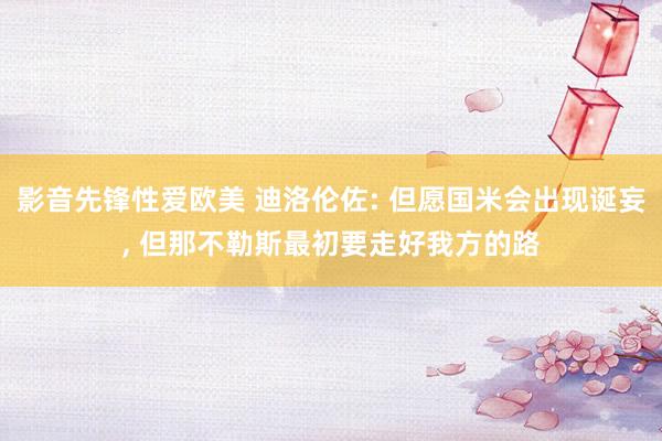 影音先锋性爱欧美 迪洛伦佐: 但愿国米会出现诞妄， 但那不勒斯最初要走好我方的路