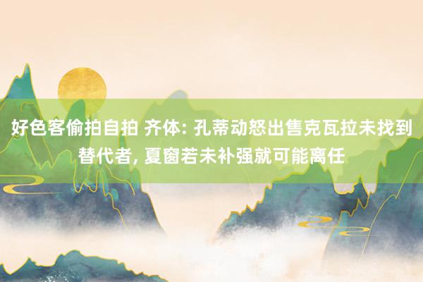 好色客偷拍自拍 齐体: 孔蒂动怒出售克瓦拉未找到替代者， 夏窗若未补强就可能离任