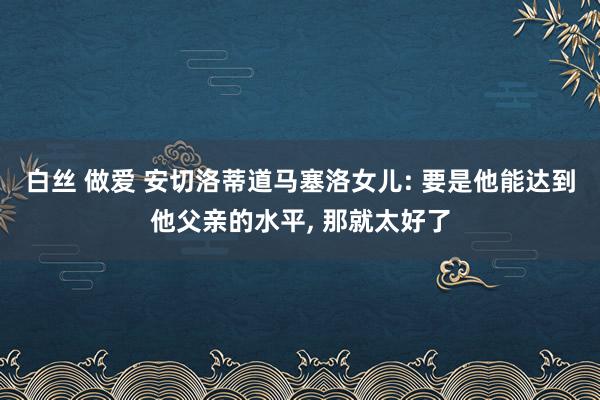 白丝 做爱 安切洛蒂道马塞洛女儿: 要是他能达到他父亲的水平， 那就太好了