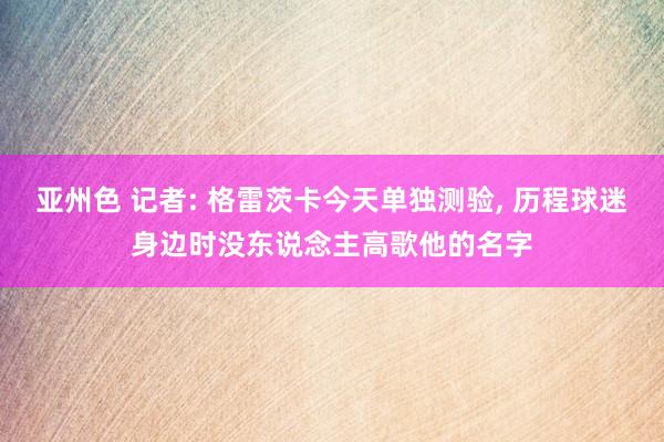 亚州色 记者: 格雷茨卡今天单独测验， 历程球迷身边时没东说念主高歌他的名字