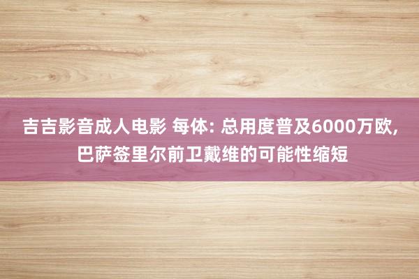 吉吉影音成人电影 每体: 总用度普及6000万欧， 巴萨签里尔前卫戴维的可能性缩短