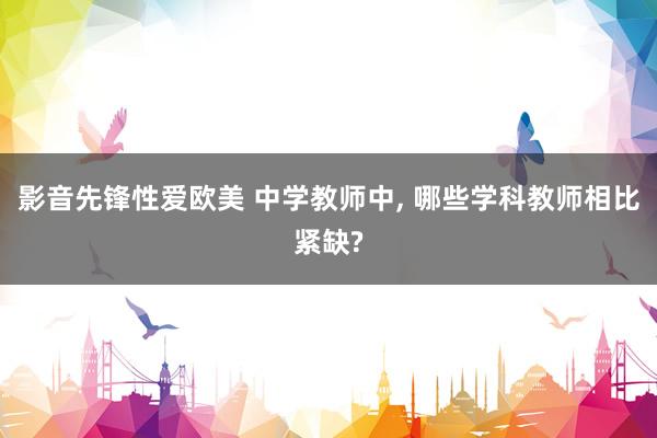影音先锋性爱欧美 中学教师中， 哪些学科教师相比紧缺?
