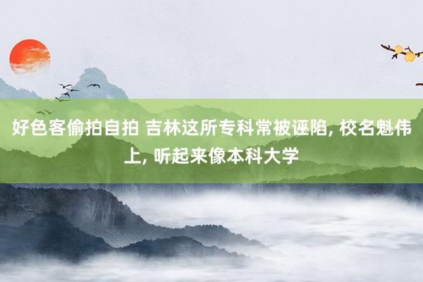 好色客偷拍自拍 吉林这所专科常被诬陷， 校名魁伟上， 听起来像本科大学