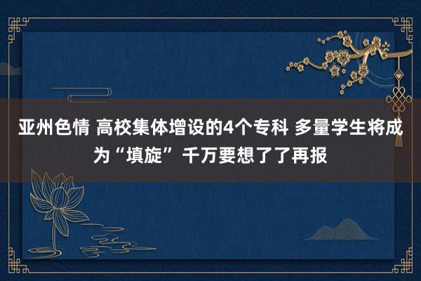 亚州色情 高校集体增设的4个专科 多量学生将成为“填旋” 千万要想了了再报