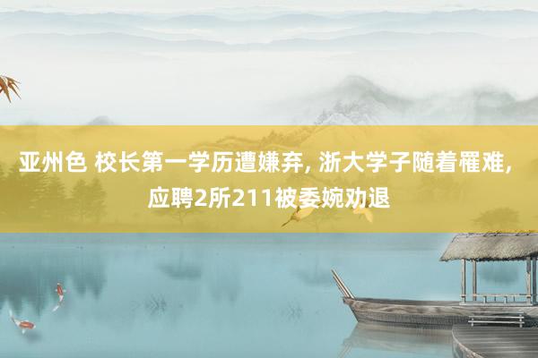 亚州色 校长第一学历遭嫌弃， 浙大学子随着罹难， 应聘2所211被委婉劝退