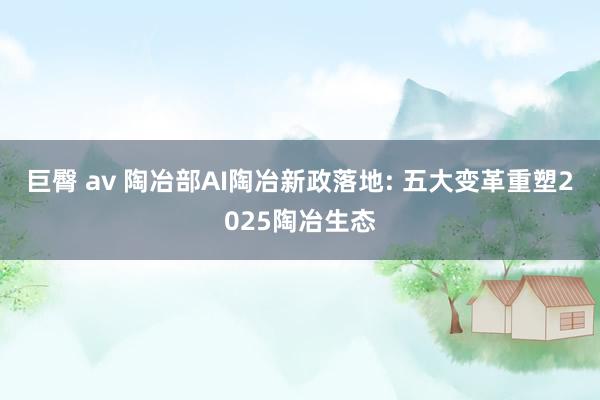 巨臀 av 陶冶部AI陶冶新政落地: 五大变革重塑2025陶冶生态