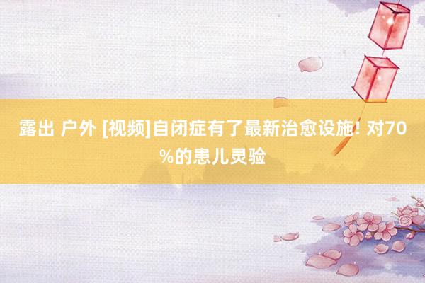 露出 户外 [视频]自闭症有了最新治愈设施! 对70%的患儿灵验