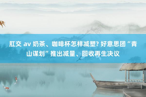 肛交 av 奶茶、咖啡杯怎样减塑? 好意思团“青山谋划”推出减量、回收再生决议