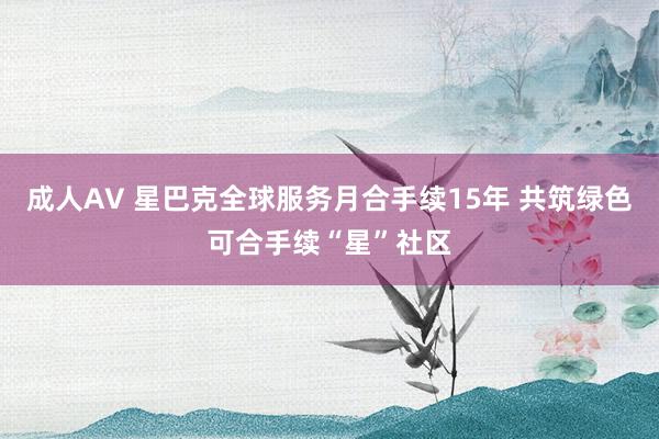 成人AV 星巴克全球服务月合手续15年 共筑绿色可合手续“星”社区