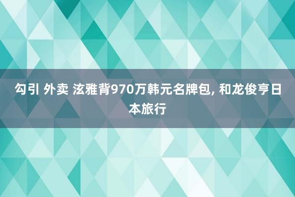 勾引 外卖 泫雅背970万韩元名牌包， 和龙俊亨日本旅行