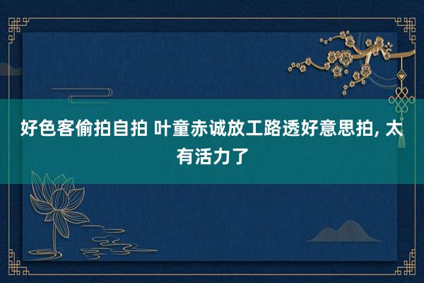 好色客偷拍自拍 叶童赤诚放工路透好意思拍， 太有活力了