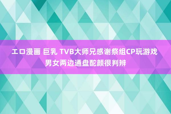 エロ漫画 巨乳 TVB大师兄感谢祭组CP玩游戏 男女两边通盘酡颜很判辨