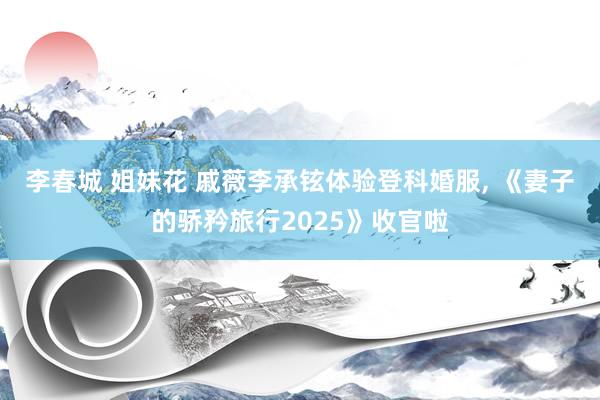 李春城 姐妹花 戚薇李承铉体验登科婚服， 《妻子的骄矜旅行2025》收官啦
