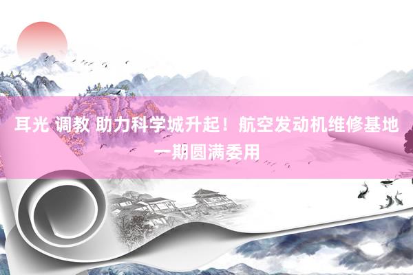 耳光 调教 助力科学城升起！航空发动机维修基地一期圆满委用