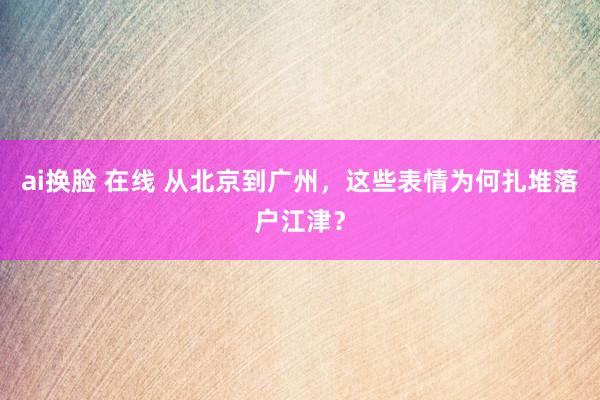 ai换脸 在线 从北京到广州，这些表情为何扎堆落户江津？