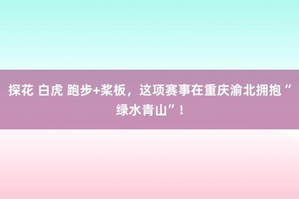探花 白虎 跑步+桨板，这项赛事在重庆渝北拥抱“绿水青山”！