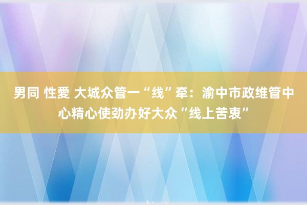 男同 性愛 大城众管一“线”牵：渝中市政维管中心精心使劲办好大众“线上苦衷”
