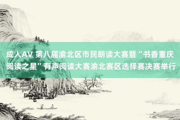 成人AV 第八届渝北区市民朗读大赛暨“书香重庆 阅读之星”有声阅读大赛渝北赛区选择赛决赛举行