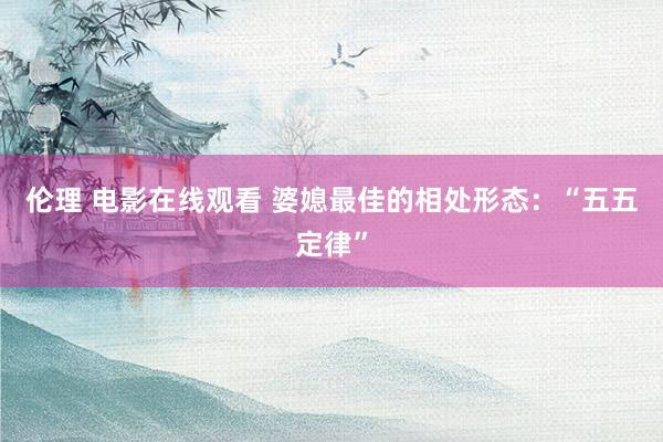 伦理 电影在线观看 婆媳最佳的相处形态：“五五定律”