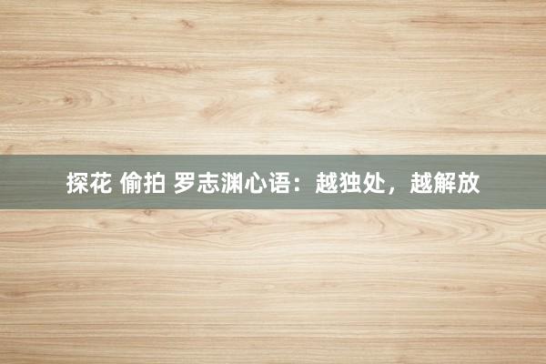 探花 偷拍 罗志渊心语：越独处，越解放