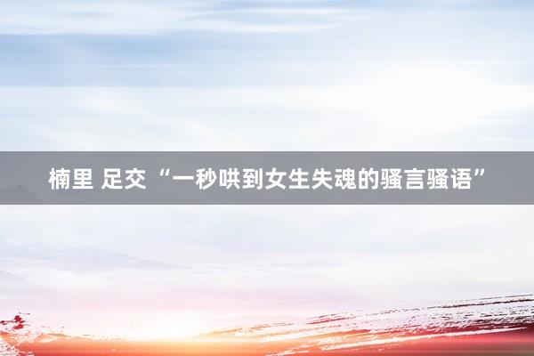 楠里 足交 “一秒哄到女生失魂的骚言骚语”
