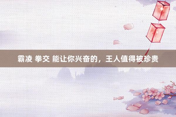 霸凌 拳交 能让你兴奋的，王人值得被珍贵