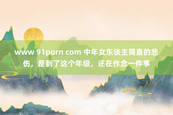 www 91porn com 中年女东谈主简直的悲伤，是到了这个年级，还在作念一件事