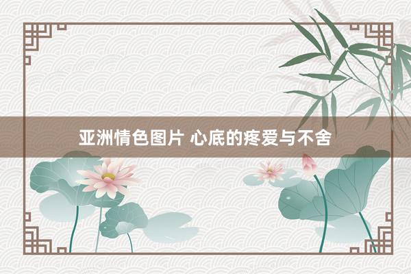 亚洲情色图片 心底的疼爱与不舍