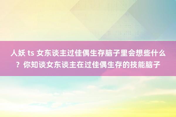 人妖 ts 女东谈主过佳偶生存脑子里会想些什么?你知谈女东谈主在过佳偶生存的技能脑子