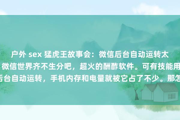 户外 sex 猛虎王故事会:微信后台自动运转太耗电?教你一招关闭它! 微信世界齐不生分吧,超火的酬酢软件。可有技能用着发现它在后台自动运转,手机内存和电量就被它占了不少。那怎么关闭微信后台呢?教程来如下。 先...