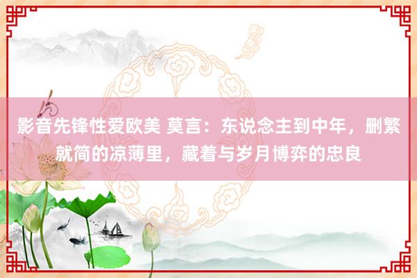 影音先锋性爱欧美 莫言：东说念主到中年，删繁就简的凉薄里，藏着与岁月博弈的忠良
