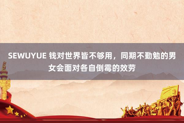 SEWUYUE 钱对世界皆不够用，同期不勤勉的男女会面对各自倒霉的效劳