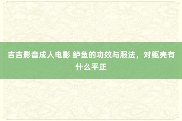 吉吉影音成人电影 鲈鱼的功效与服法，对躯壳有什么平正