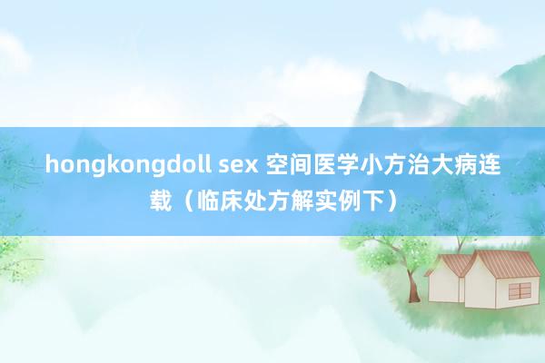 hongkongdoll sex 空间医学小方治大病连载（临床处方解实例下）