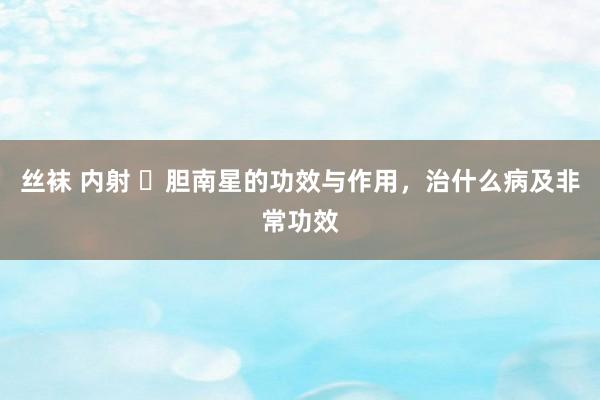 丝袜 内射 ​胆南星的功效与作用，治什么病及非常功效