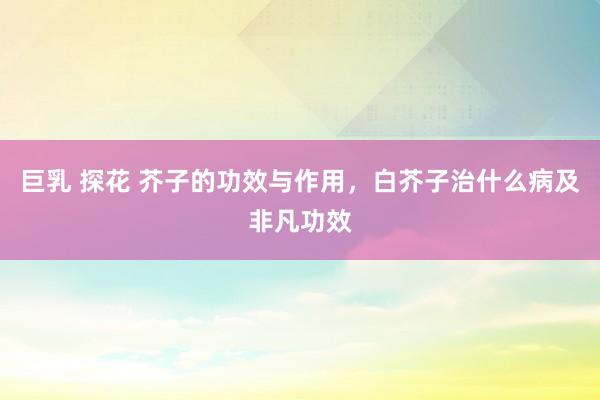巨乳 探花 芥子的功效与作用，白芥子治什么病及非凡功效