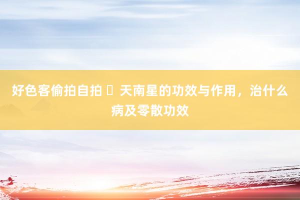 好色客偷拍自拍 ​天南星的功效与作用，治什么病及零散功效