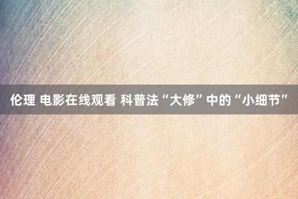 伦理 电影在线观看 科普法“大修”中的“小细节”