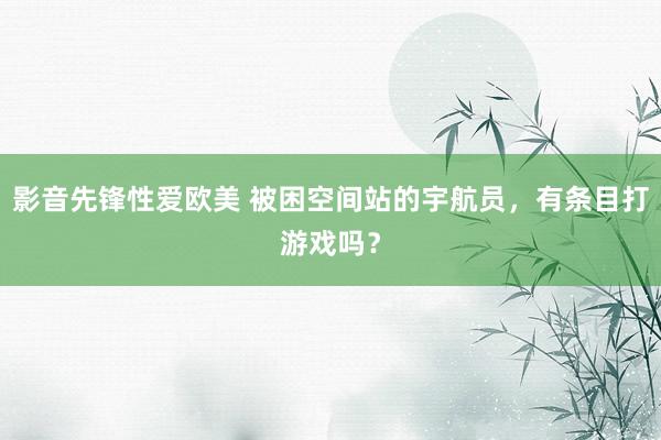 影音先锋性爱欧美 被困空间站的宇航员，有条目打游戏吗？