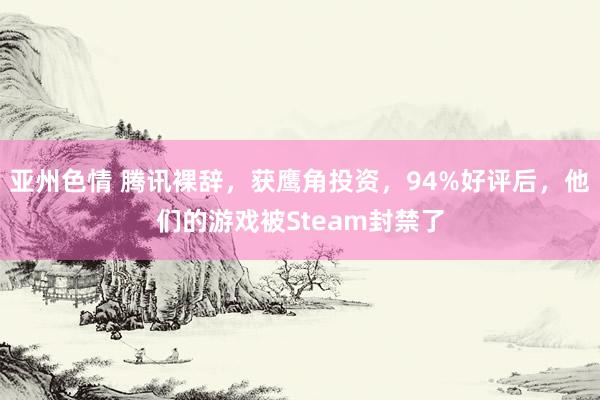 亚州色情 腾讯裸辞，获鹰角投资，94%好评后，他们的游戏被Steam封禁了